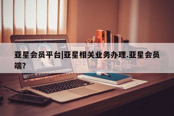 亚星手机版APP下载 亚星管理平台亚星会员平台|亚星相关业务办理.亚星会员端？