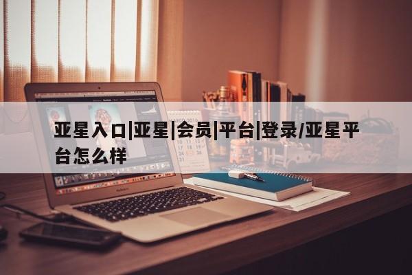 亚星手机版APP下载 亚星管理平台亚星入口|亚星|会员|平台|登录/亚星平台怎么样