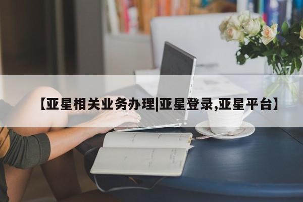 亚星手机版APP下载 亚星管理平台【亚星相关业务办理|亚星登录,亚星平台】