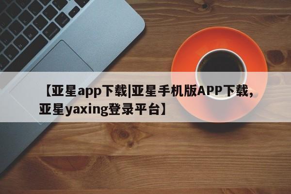 亚星手机版APP下载 亚星管理平台【亚星app下载|亚星手机版APP下载,亚星yaxing登录平台】