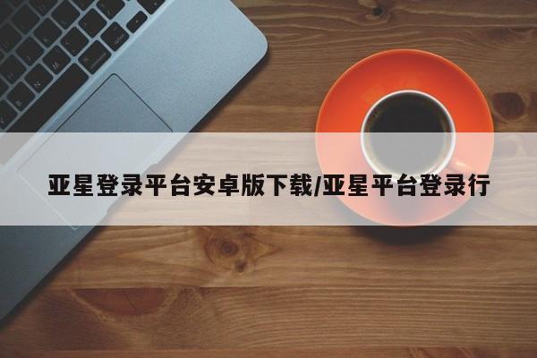 亚星手机版APP下载 亚星管理平台亚星登录平台安卓版下载/亚星平台登录行