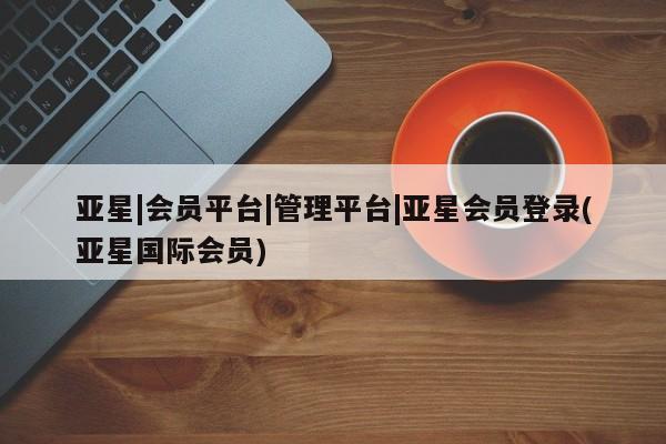 亚星手机版APP下载 亚星管理平台亚星|会员平台|管理平台|亚星会员登录(亚星国际会员)