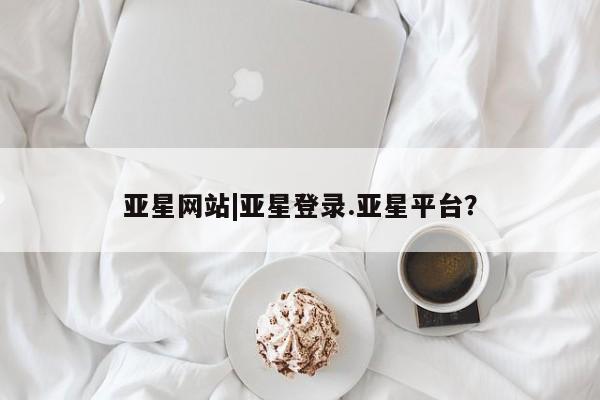 亚星手机版APP下载 亚星管理平台亚星网站|亚星登录.亚星平台？