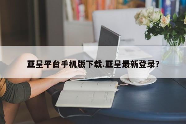 亚星手机版APP下载 亚星管理平台亚星平台手机版下载.亚星最新登录？
