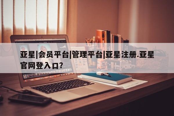 亚星手机版APP下载 亚星管理平台亚星|会员平台|管理平台|亚星注册.亚星官网登入口？