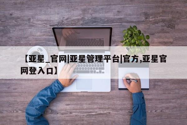 亚星手机版APP下载 亚星管理平台【亚星_官网|亚星管理平台|官方,亚星官网登入口】