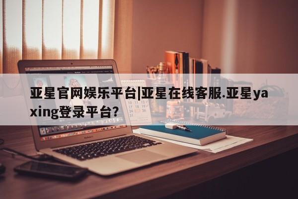 亚星手机版APP下载 亚星管理平台亚星官网娱乐平台|亚星在线客服.亚星yaxing登录平台？