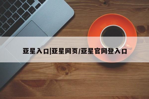 亚星手机版APP下载 亚星管理平台亚星入口|亚星网页/亚星官网登入口