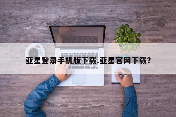 亚星手机版APP下载 亚星管理平台亚星登录手机版下载.亚星官网下载？