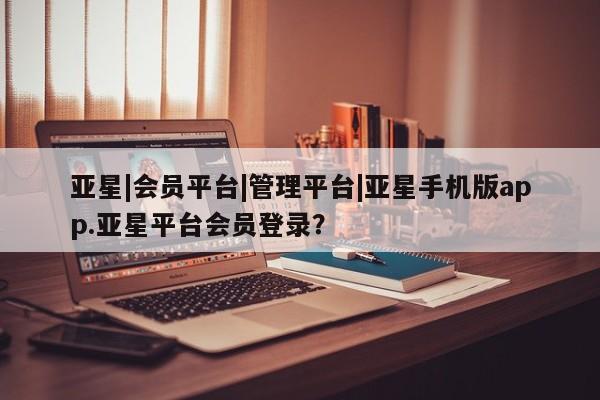 亚星手机版APP下载 亚星管理平台亚星|会员平台|管理平台|亚星手机版app.亚星平台会员登录？