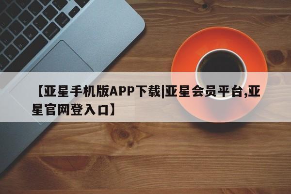 亚星手机版APP下载 亚星管理平台【亚星手机版APP下载|亚星会员平台,亚星官网登入口】