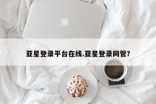 亚星手机版APP下载 亚星管理平台亚星登录平台在线.亚星登录网管？
