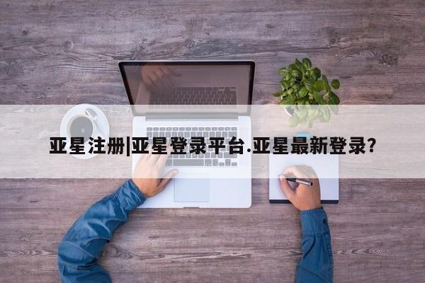 亚星手机版APP下载 亚星管理平台亚星注册|亚星登录平台.亚星最新登录？