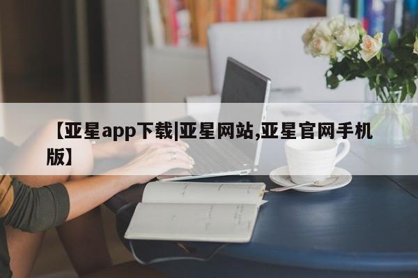 亚星手机版APP下载 亚星管理平台【亚星app下载|亚星网站,亚星官网手机版】