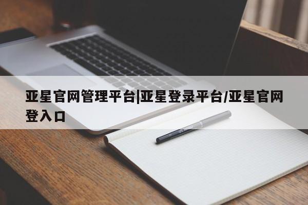 亚星手机版APP下载 亚星管理平台亚星官网管理平台|亚星登录平台/亚星官网登入口