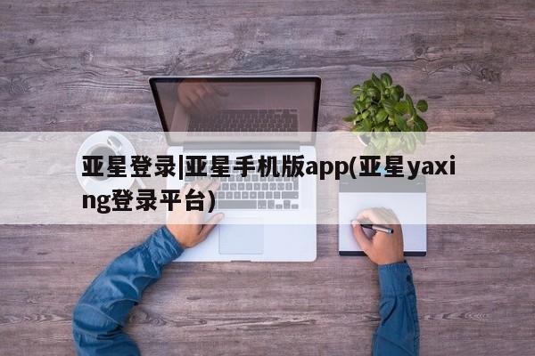 亚星手机版APP下载 亚星管理平台亚星登录|亚星手机版app(亚星yaxing登录平台)