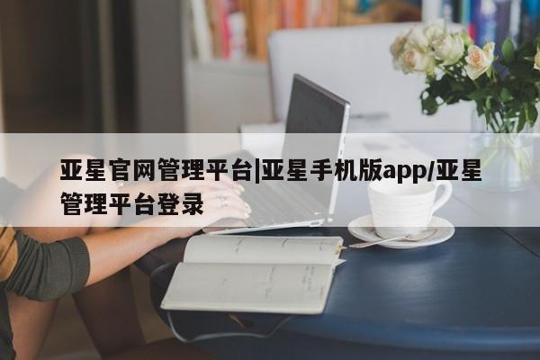 亚星手机版APP下载 亚星管理平台亚星官网管理平台|亚星手机版app/亚星管理平台登录