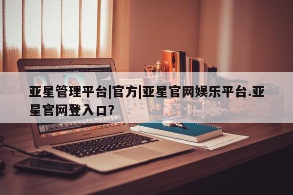 亚星手机版APP下载 亚星管理平台亚星管理平台|官方|亚星官网娱乐平台.亚星官网登入口？