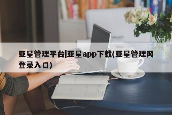 亚星手机版APP下载 亚星管理平台亚星管理平台|亚星app下载(亚星管理网登录入口)