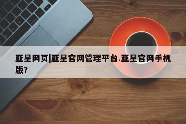亚星手机版APP下载 亚星管理平台亚星网页|亚星官网管理平台.亚星官网手机版？