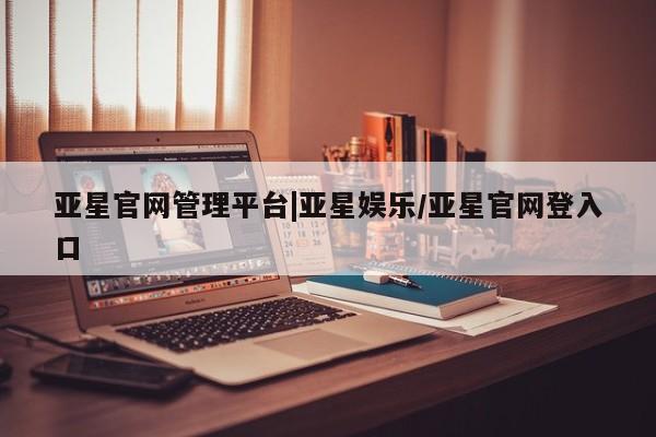 亚星手机版APP下载 亚星管理平台亚星官网管理平台|亚星娱乐/亚星官网登入口