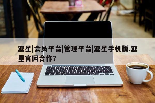 亚星手机版APP下载 亚星管理平台亚星|会员平台|管理平台|亚星手机版.亚星官网合作？