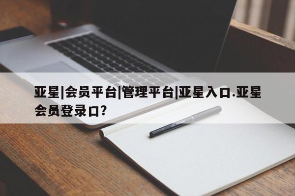 亚星手机版APP下载 亚星管理平台亚星|会员平台|管理平台|亚星入口.亚星会员登录口？