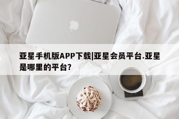 亚星手机版APP下载 亚星管理平台亚星手机版APP下载|亚星会员平台.亚星是哪里的平台？
