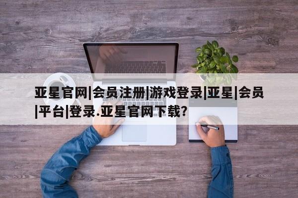 亚星手机版APP下载 亚星管理平台亚星官网|会员注册|游戏登录|亚星|会员|平台|登录.亚星官网下载？