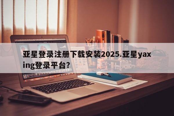 亚星手机版APP下载 亚星管理平台亚星登录注册下载安装2025.亚星yaxing登录平台？