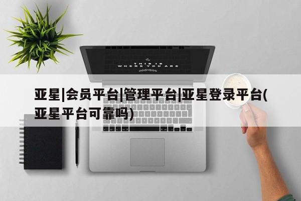 亚星手机版APP下载 亚星管理平台亚星|会员平台|管理平台|亚星登录平台(亚星平台可靠吗)