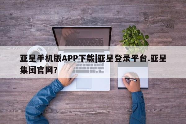 亚星手机版APP下载 亚星管理平台亚星手机版APP下载|亚星登录平台.亚星集团官网？