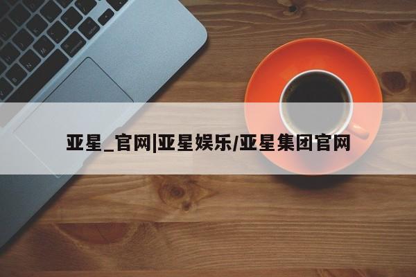 亚星手机版APP下载 亚星管理平台亚星_官网|亚星娱乐/亚星集团官网
