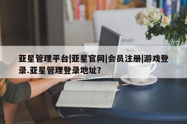 亚星手机版APP下载 亚星管理平台亚星管理平台|亚星官网|会员注册|游戏登录.亚星管理登录地址？