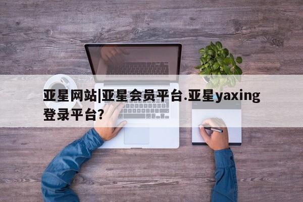 亚星手机版APP下载 亚星管理平台亚星网站|亚星会员平台.亚星yaxing登录平台？