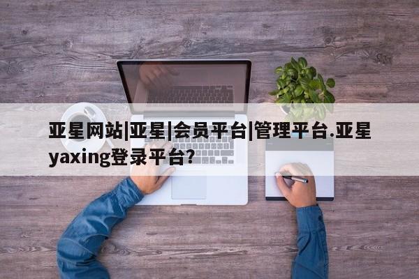 亚星手机版APP下载 亚星管理平台亚星网站|亚星|会员平台|管理平台.亚星yaxing登录平台？