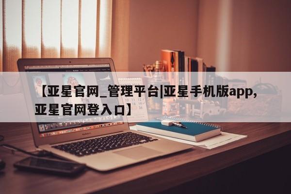 亚星手机版APP下载 亚星管理平台【亚星官网_管理平台|亚星手机版app,亚星官网登入口】