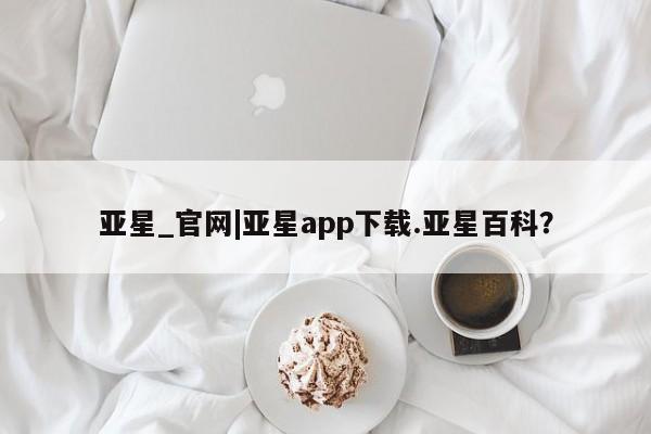 亚星手机版APP下载 亚星管理平台亚星_官网|亚星app下载.亚星百科？