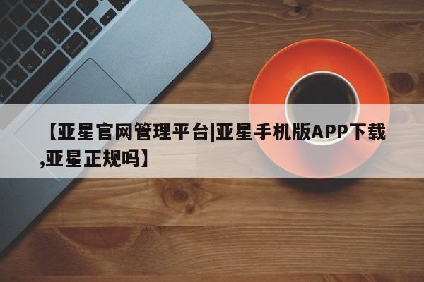 亚星手机版APP下载 亚星管理平台【亚星官网管理平台|亚星手机版APP下载,亚星正规吗】