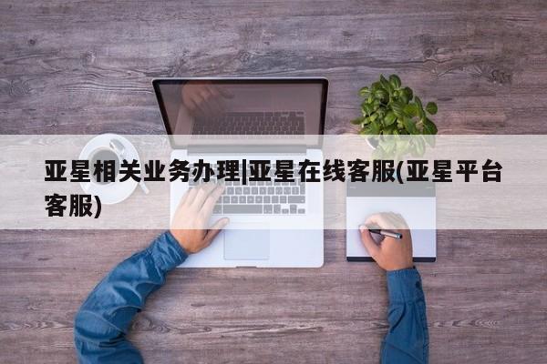 亚星手机版APP下载 亚星管理平台亚星相关业务办理|亚星在线客服(亚星平台客服)