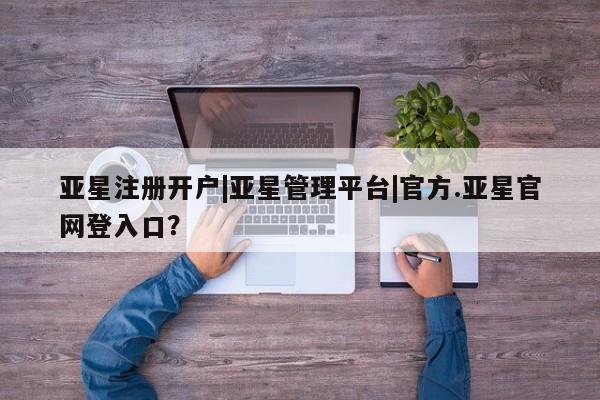 亚星手机版APP下载 亚星管理平台亚星注册开户|亚星管理平台|官方.亚星官网登入口？