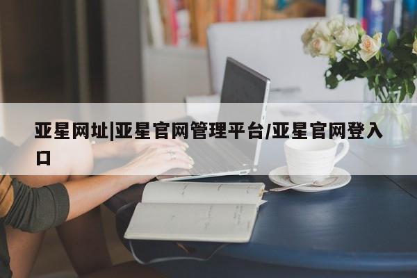 亚星手机版APP下载 亚星管理平台亚星网址|亚星官网管理平台/亚星官网登入口