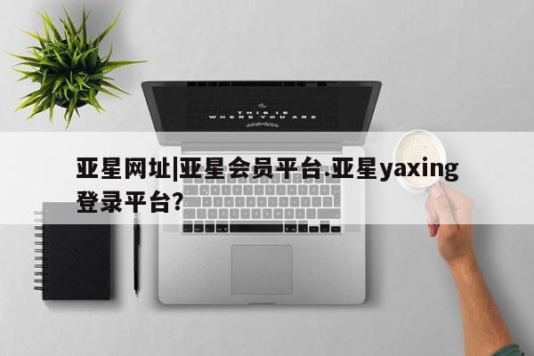 亚星手机版APP下载 亚星管理平台亚星网址|亚星会员平台.亚星yaxing登录平台？