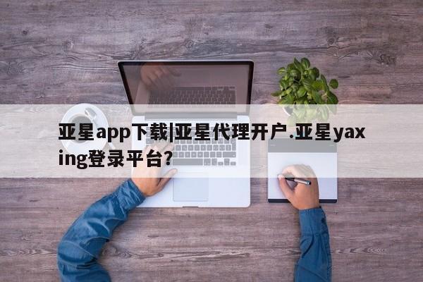 亚星手机版APP下载 亚星管理平台亚星app下载|亚星代理开户.亚星yaxing登录平台？