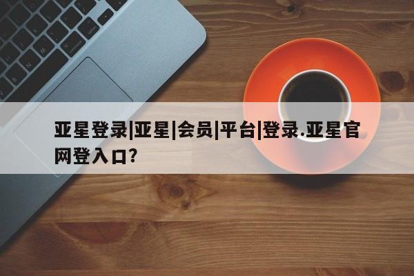 亚星手机版APP下载 亚星管理平台亚星登录|亚星|会员|平台|登录.亚星官网登入口？