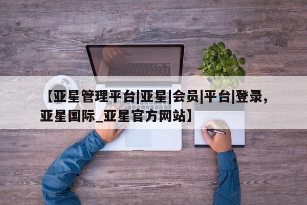 亚星手机版APP下载 亚星管理平台【亚星管理平台|亚星|会员|平台|登录,亚星国际_亚星官方网站】