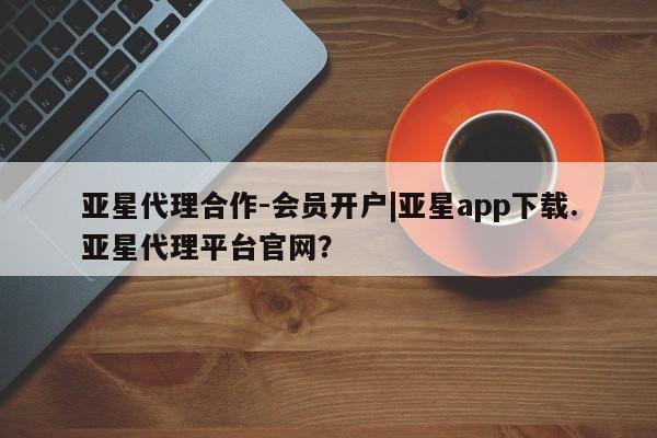 亚星手机版APP下载 亚星管理平台亚星代理合作-会员开户|亚星app下载.亚星代理平台官网？