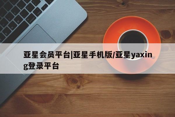 亚星手机版APP下载 亚星管理平台亚星会员平台|亚星手机版/亚星yaxing登录平台