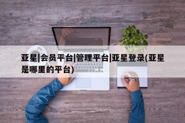 亚星手机版APP下载 亚星管理平台亚星|会员平台|管理平台|亚星登录(亚星是哪里的平台)